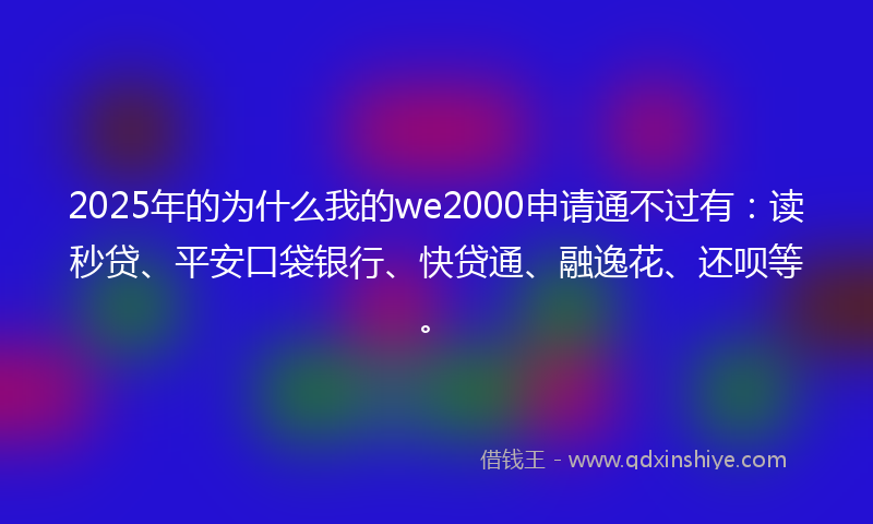 2025年的为什么我的we2000申请通不过有：读秒贷、平安口袋银行、快贷通、融逸花、还呗等。