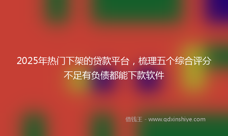 2025年热门下架的贷款平台，梳理五个综合评分不足有负债都能下款软件