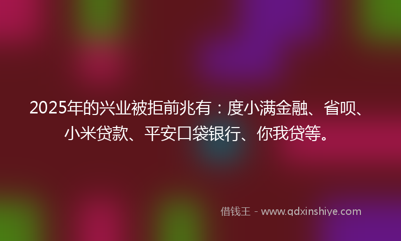 2025年的兴业被拒前兆有：度小满金融、省呗、小米贷款、平安口袋银行、你我贷等。