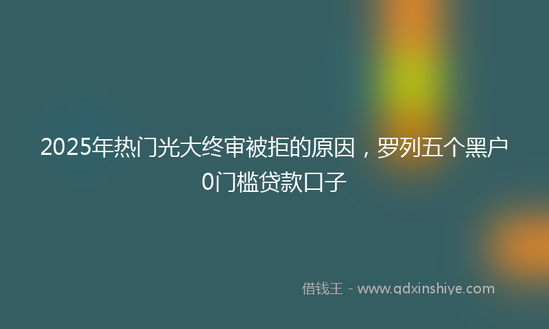 2025年热门光大终审被拒的原因，罗列五个黑户0门槛贷款口子
