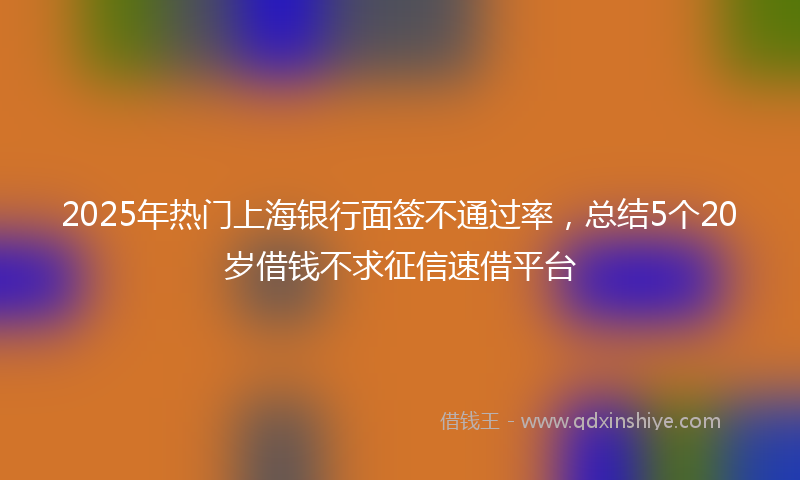 2025年热门上海银行面签不通过率，总结5个20岁借钱不求征信速借平台
