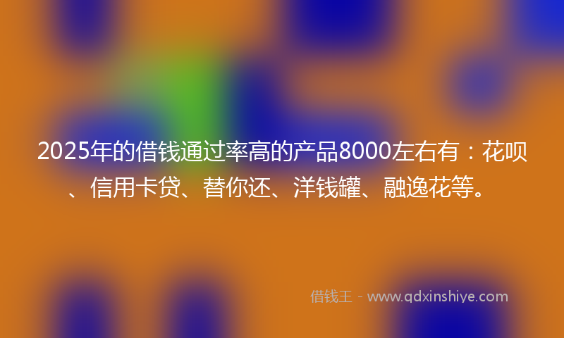 2025年的借钱通过率高的产品8000左右有：花呗、信用卡贷、替你还、洋钱罐、融逸花等。