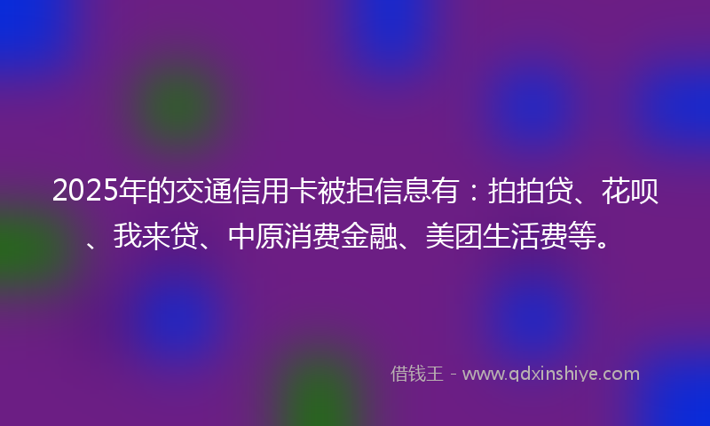 2025年的交通信用卡被拒信息有：拍拍贷、花呗、我来贷、中原消费金融、美团生活费等。