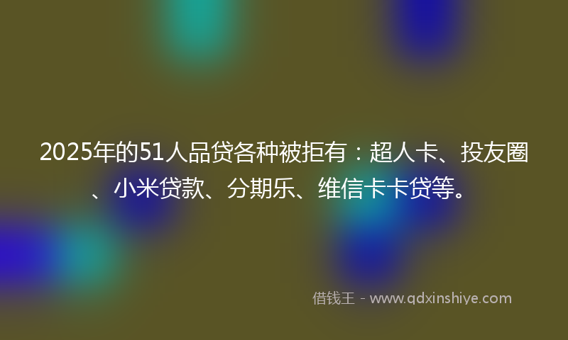 2025年的51人品贷各种被拒有：超人卡、投友圈、小米贷款、分期乐、维信卡卡贷等。