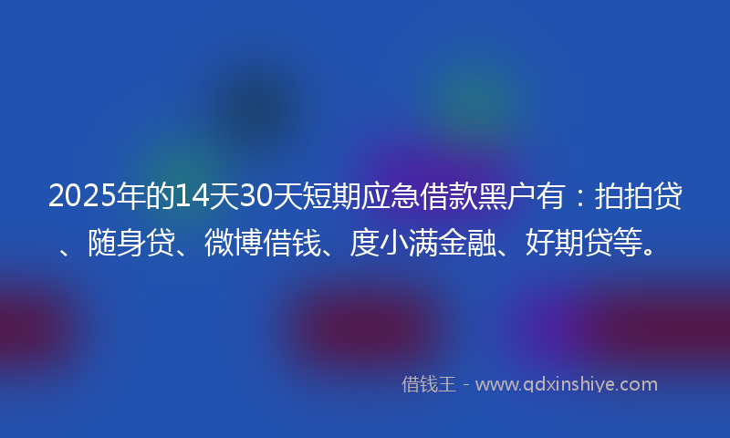 2025年的14天30天短期应急借款黑户有：拍拍贷、随身贷、微博借钱、度小满金融、好期贷等。
