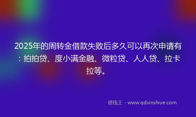 2025年的周转金借款失败后多久可以再次申请有：拍拍贷、度小满金融、微粒贷、人人贷、拉卡拉等。