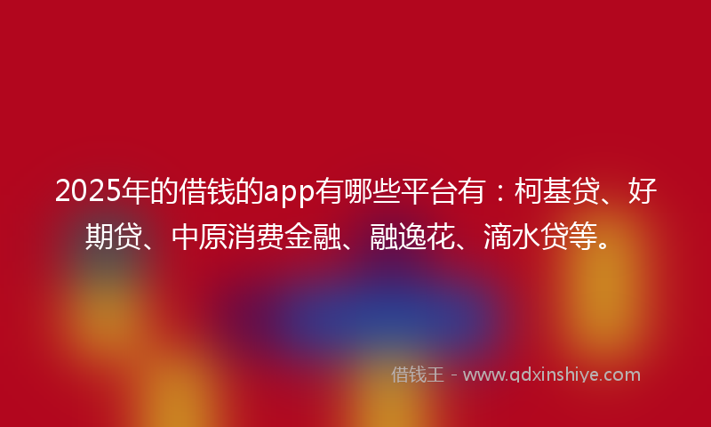 2025年的借钱的app有哪些平台有：柯基贷、好期贷、中原消费金融、融逸花、滴水贷等。