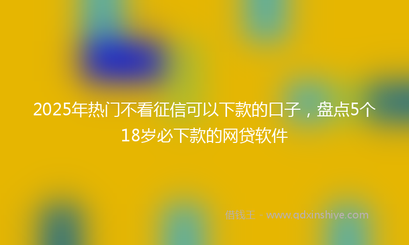 2025年热门不看征信可以下款的口子，盘点5个18岁必下款的网贷软件