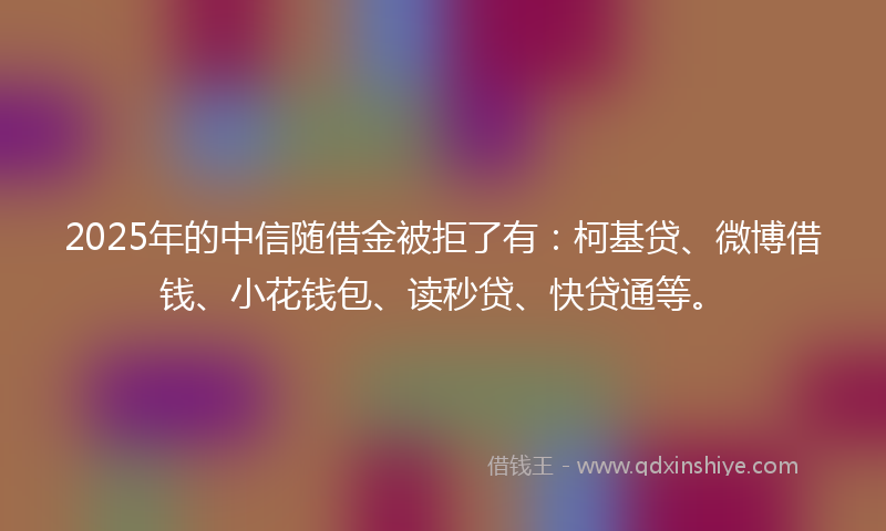 2025年的中信随借金被拒了有：柯基贷、微博借钱、小花钱包、读秒贷、快贷通等。