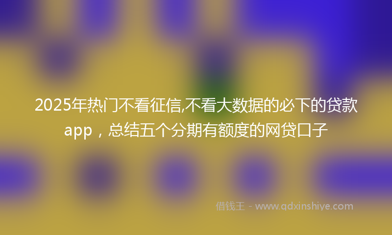 2025年热门不看征信,不看大数据的必下的贷款app，总结五个分期有额度的网贷口子