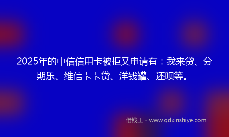 2025年的中信信用卡被拒又申请有：我来贷、分期乐、维信卡卡贷、洋钱罐、还呗等。