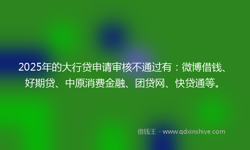 2025年的大行贷申请审核不通过有：微博借钱、好期贷、中原消费金融、团贷网、快贷通等。