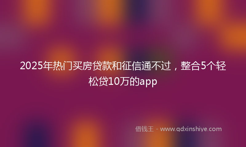 2025年热门买房贷款和征信通不过，整合5个轻松贷10万的app