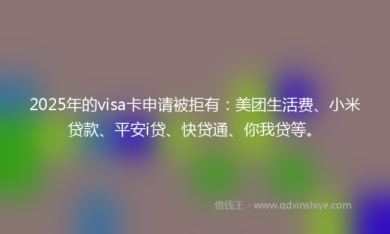 2025年的visa卡申请被拒有：美团生活费、小米贷款、平安i贷、快贷通、你我贷等。