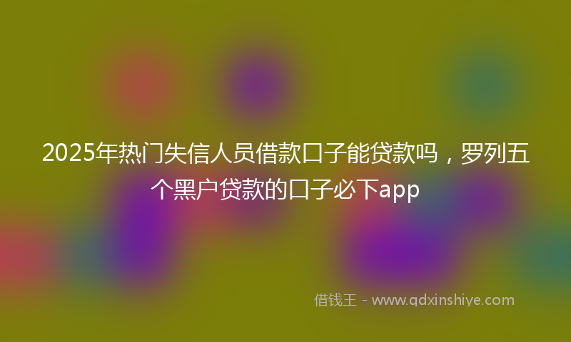 2025年热门失信人员借款口子能贷款吗，罗列五个黑户贷款的口子必下app