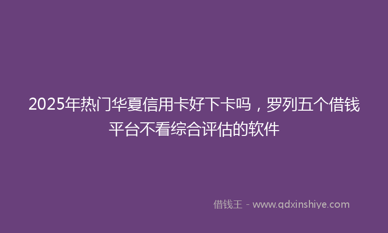 2025年热门华夏信用卡好下卡吗，罗列五个借钱平台不看综合评估的软件