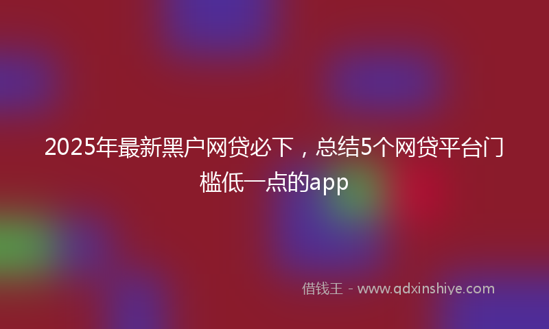 2025年最新黑户网贷必下，总结5个网贷平台门槛低一点的app