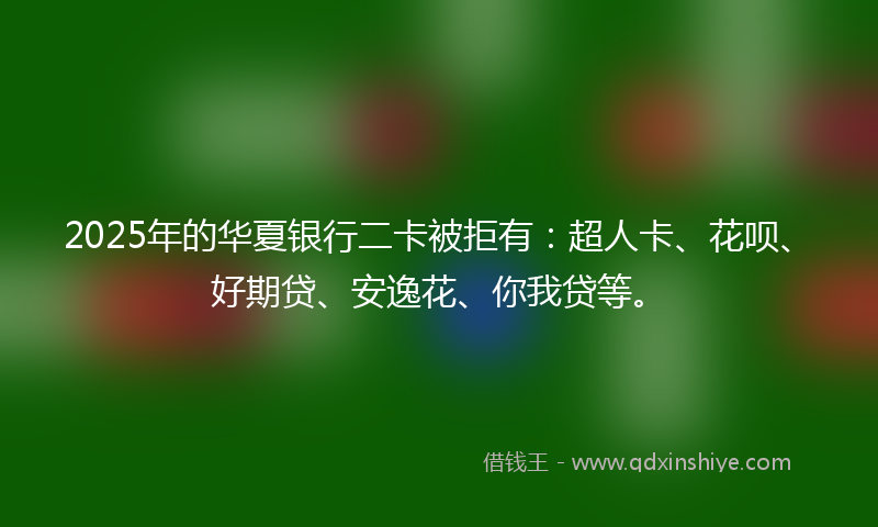 2025年的华夏银行二卡被拒有：超人卡、花呗、好期贷、安逸花、你我贷等。