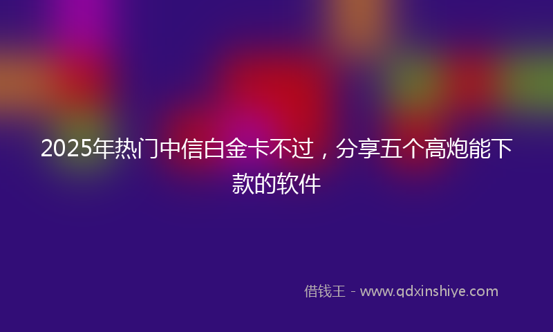 2025年热门中信白金卡不过，分享五个高炮能下款的软件