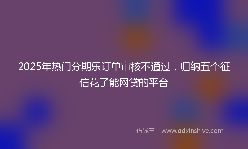 2025年热门分期乐订单审核不通过，归纳五个征信花了能网贷的平台