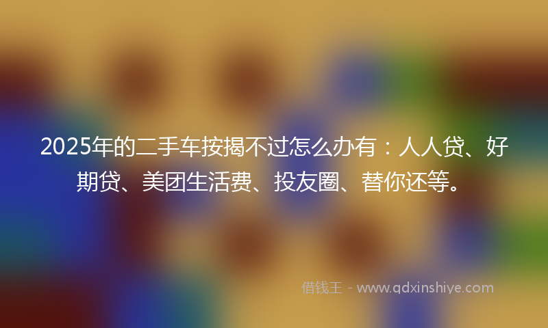 2025年的二手车按揭不过怎么办有：人人贷、好期贷、美团生活费、投友圈、替你还等。