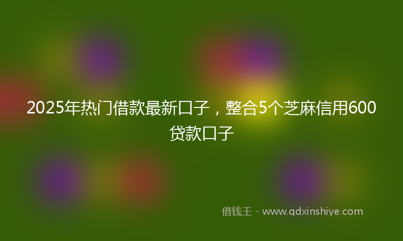 2025年热门借款最新口子，整合5个芝麻信用600贷款口子