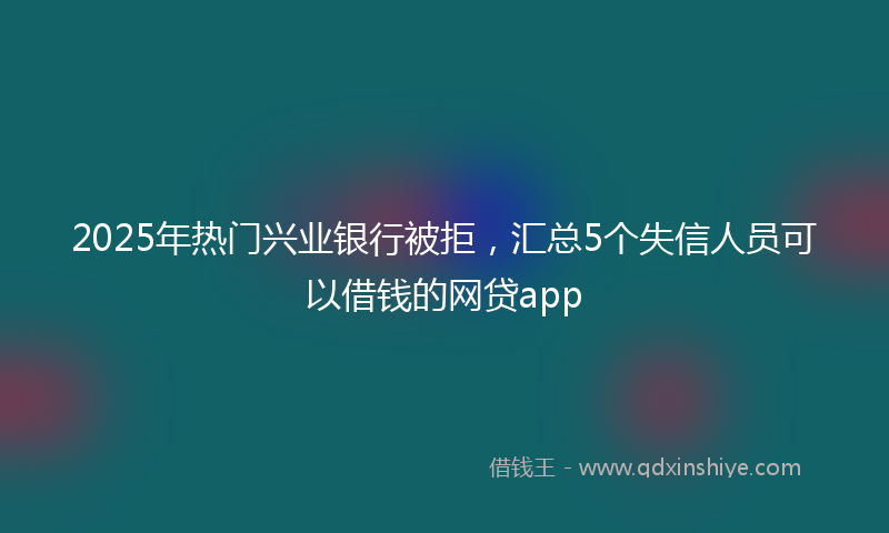 2025年热门兴业银行被拒，汇总5个失信人员可以借钱的网贷app