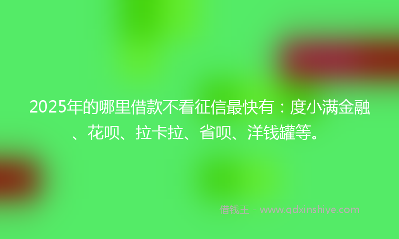 2025年的哪里借款不看征信最快有：度小满金融、花呗、拉卡拉、省呗、洋钱罐等。