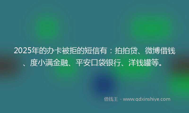 2025年的办卡被拒的短信有：拍拍贷、微博借钱、度小满金融、平安口袋银行、洋钱罐等。