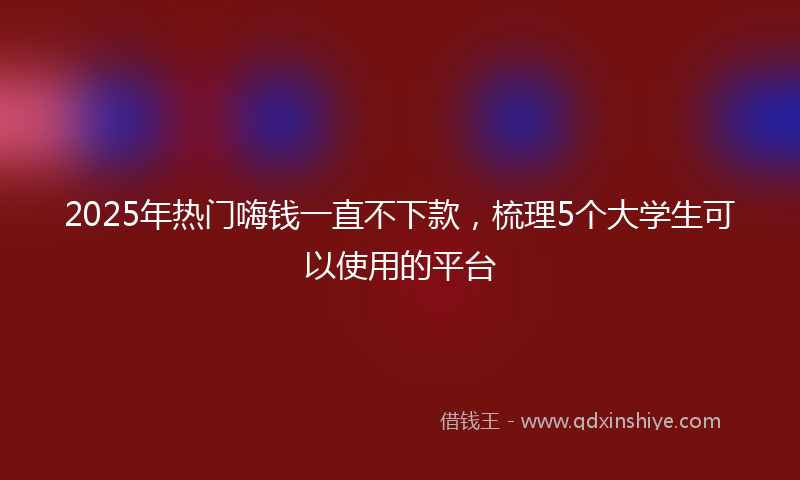 2025年热门嗨钱一直不下款，梳理5个大学生可以使用的平台