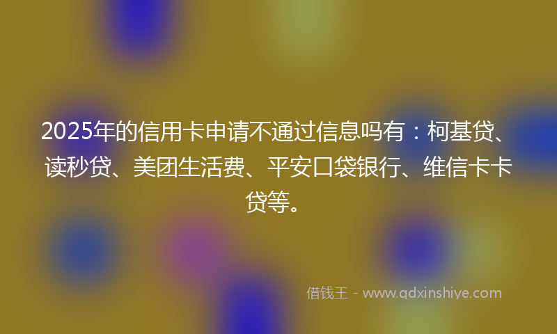 2025年的信用卡申请不通过信息吗有：柯基贷、读秒贷、美团生活费、平安口袋银行、维信卡卡贷等。