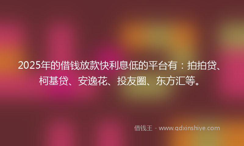2025年的借钱放款快利息低的平台有：拍拍贷、柯基贷、安逸花、投友圈、东方汇等。