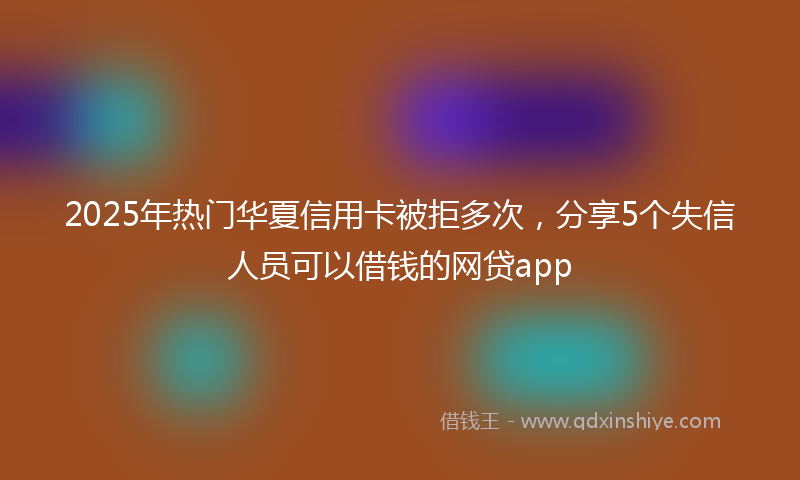 2025年热门华夏信用卡被拒多次，分享5个失信人员可以借钱的网贷app