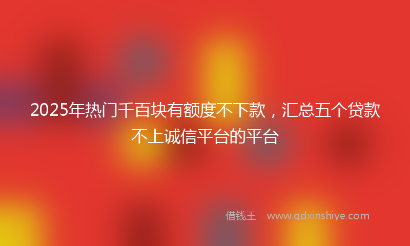 2025年热门千百块有额度不下款，汇总五个贷款不上诚信平台的平台