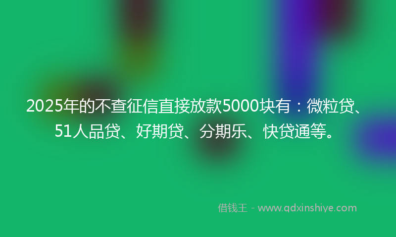 2025年的不查征信直接放款5000块有：微粒贷、51人品贷、好期贷、分期乐、快贷通等。