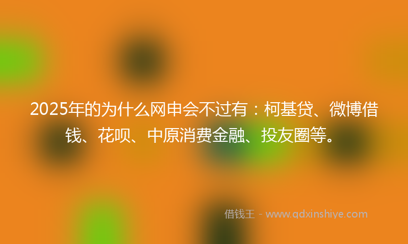 2025年的为什么网申会不过有：柯基贷、微博借钱、花呗、中原消费金融、投友圈等。