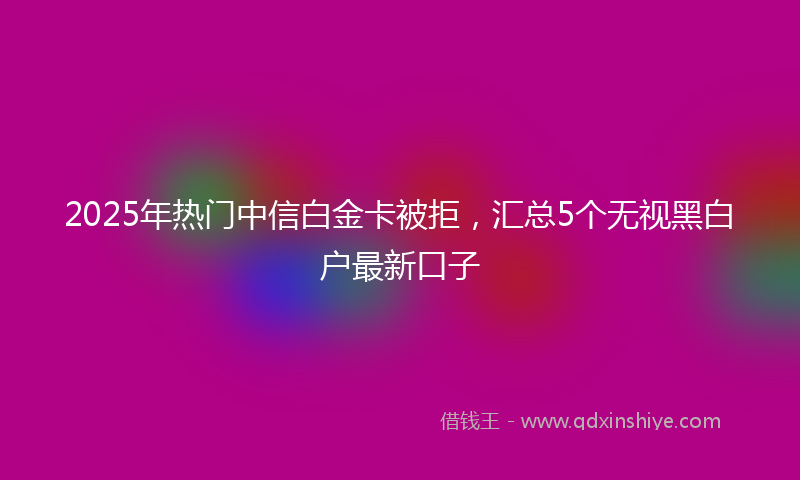 2025年热门中信白金卡被拒，汇总5个无视黑白户最新口子