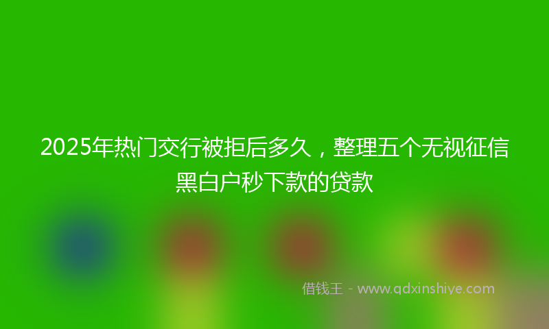 2025年热门交行被拒后多久，整理五个无视征信黑白户秒下款的贷款