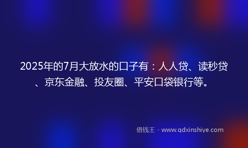 2025年的7月大放水的口子有：人人贷、读秒贷、京东金融、投友圈、平安口袋银行等。