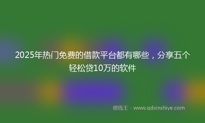2025年热门免费的借款平台都有哪些，分享五个轻松贷10万的软件
