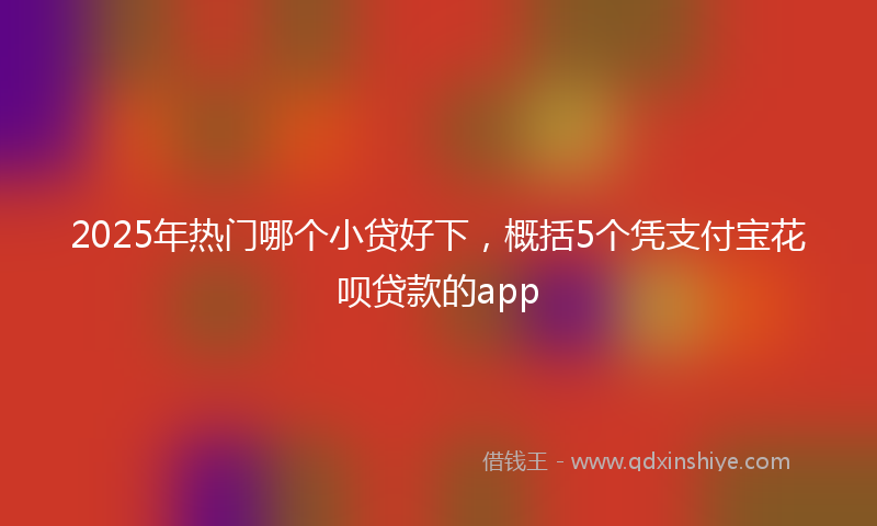 2025年热门哪个小贷好下，概括5个凭支付宝花呗贷款的app