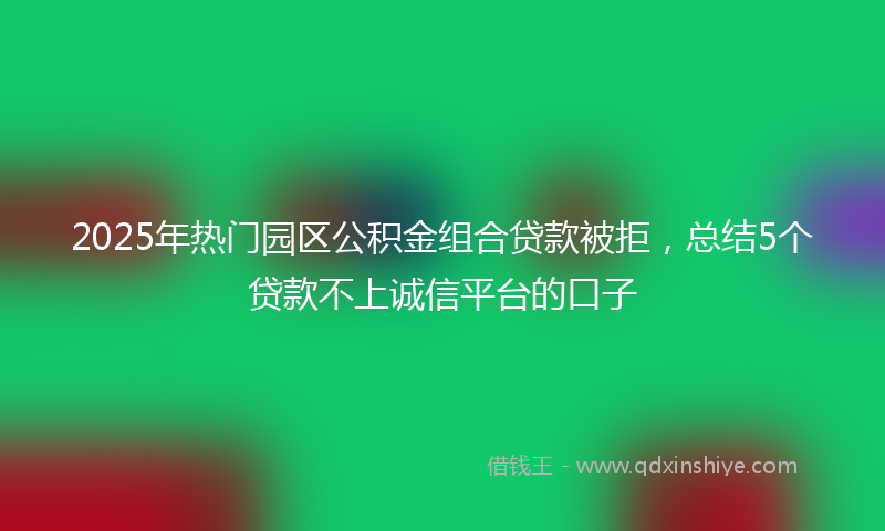 2025年热门园区公积金组合贷款被拒，总结5个贷款不上诚信平台的口子