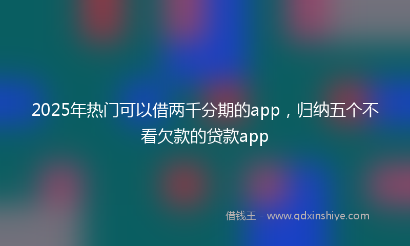 2025年热门可以借两千分期的app，归纳五个不看欠款的贷款app