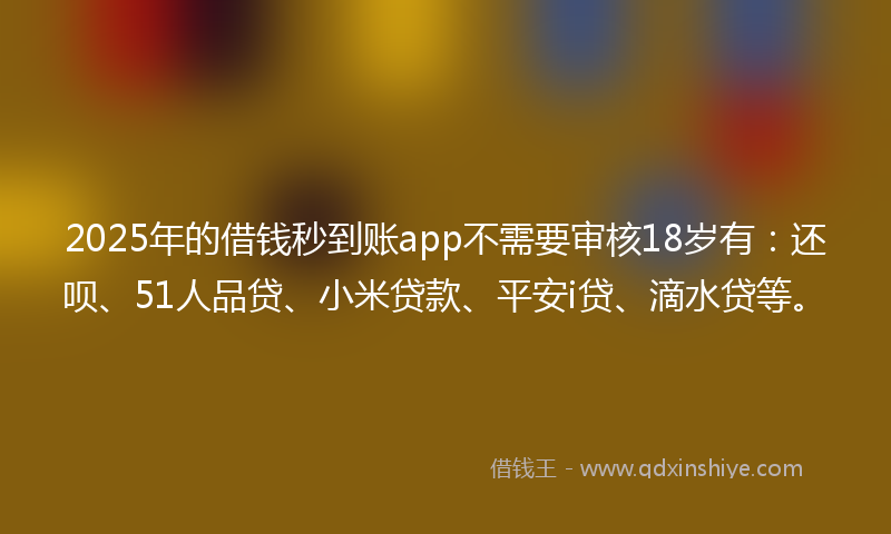 2025年的借钱秒到账app不需要审核18岁有：还呗、51人品贷、小米贷款、平安i贷、滴水贷等。