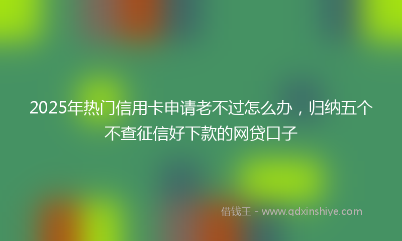 2025年热门信用卡申请老不过怎么办，归纳五个不查征信好下款的网贷口子