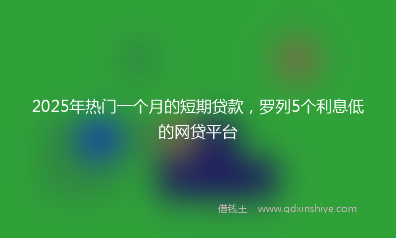 2025年热门一个月的短期贷款，罗列5个利息低的网贷平台