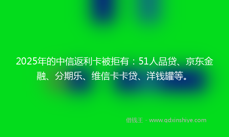2025年的中信返利卡被拒有：51人品贷、京东金融、分期乐、维信卡卡贷、洋钱罐等。