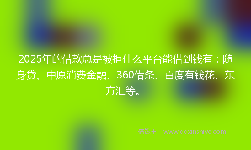 2025年的借款总是被拒什么平台能借到钱有：随身贷、中原消费金融、360借条、百度有钱花、东方汇等。