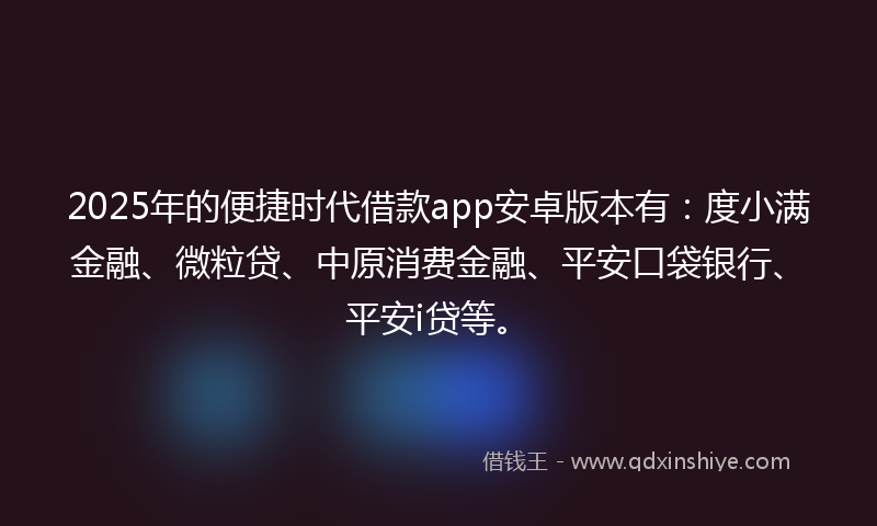 2025年的便捷时代借款app安卓版本有：度小满金融、微粒贷、中原消费金融、平安口袋银行、平安i贷等。
