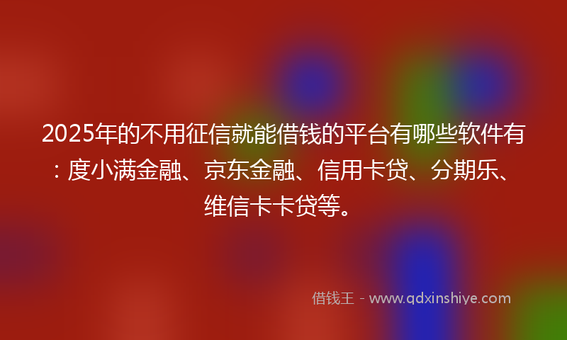 2025年的不用征信就能借钱的平台有哪些软件有：度小满金融、京东金融、信用卡贷、分期乐、维信卡卡贷等。